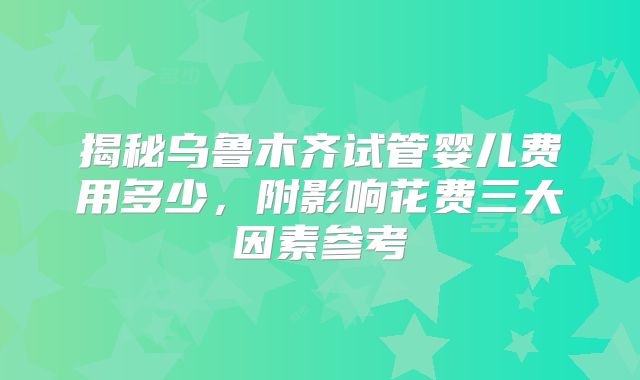 揭秘乌鲁木齐试管婴儿费用多少，附影响花费三大因素参考