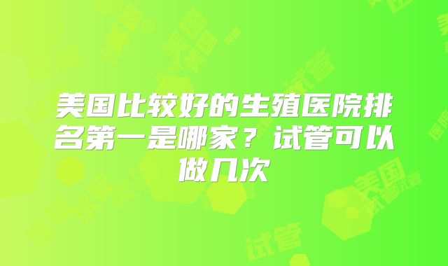 美国比较好的生殖医院排名第一是哪家？试管可以做几次