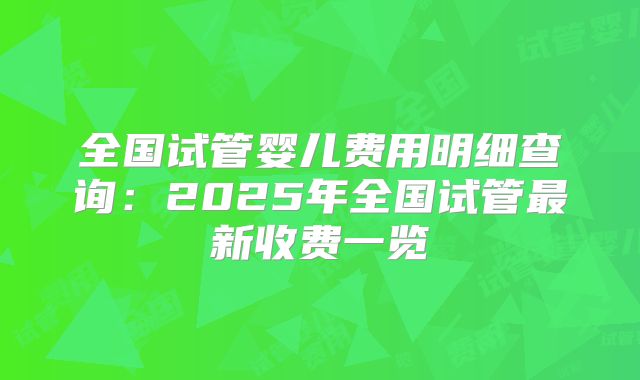 全国试管婴儿费用明细查询：2025年全国试管最新收费一览