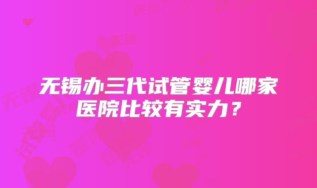 无锡办三代试管婴儿哪家医院比较有实力?