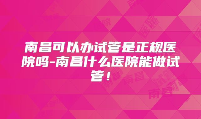 南昌可以办试管是正规医院吗-南昌什么医院能做试管！