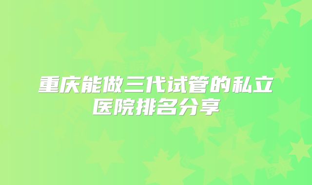 重庆能做三代试管的私立医院排名分享
