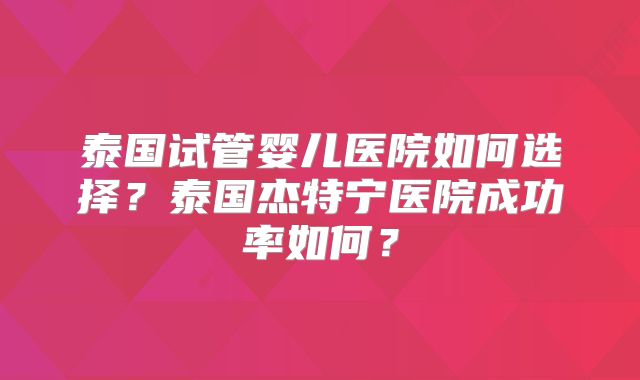 泰国试管婴儿医院如何选择？泰国杰特宁医院成功率如何？