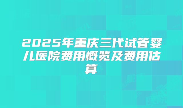 2025年重庆三代试管婴儿医院费用概览及费用估算