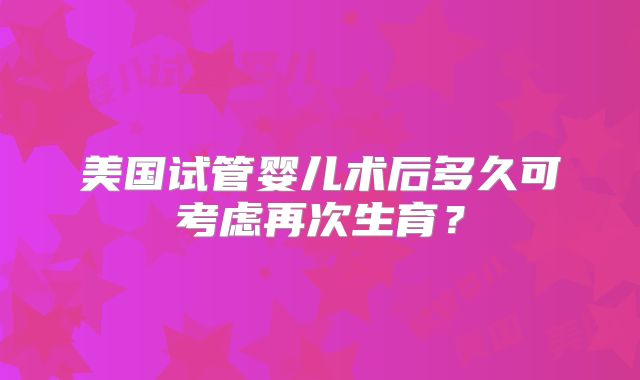 美国试管婴儿术后多久可考虑再次生育?