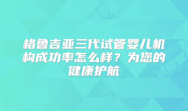 格鲁吉亚三代试管婴儿机构成功率怎么样？为您的健康护航