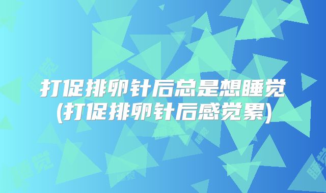 打促排卵针后总是想睡觉(打促排卵针后感觉累)