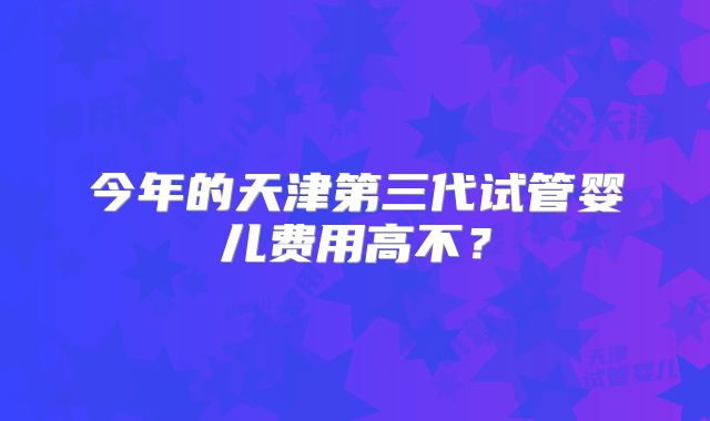 今年的天津第三代试管婴儿费用高不？