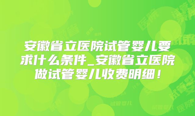 安徽省立医院试管婴儿要求什么条件_安徽省立医院做试管婴儿收费明细!