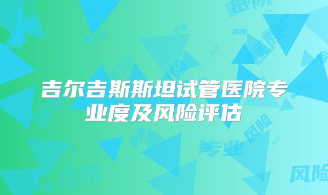 吉尔吉斯斯坦试管医院专业度及风险评估