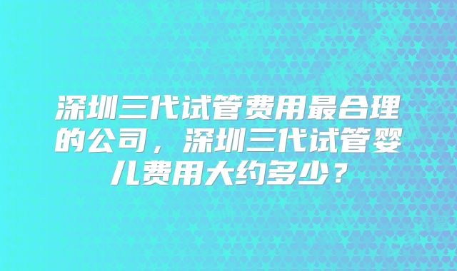 深圳三代试管费用最合理的公司，深圳三代试管婴儿费用大约多少？