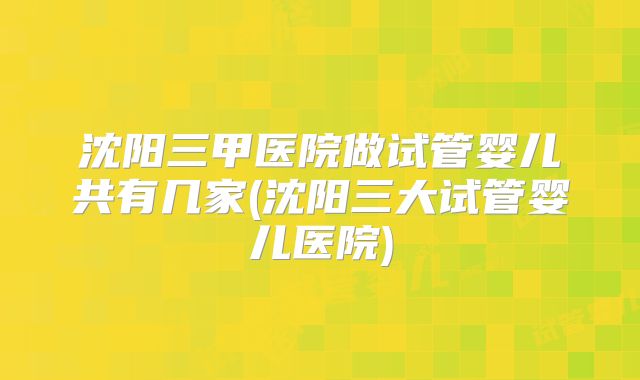 沈阳三甲医院做试管婴儿共有几家(沈阳三大试管婴儿医院)