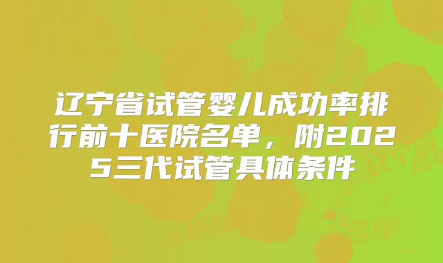 辽宁省试管婴儿成功率排行前十医院名单,附2025三代试管具体条件