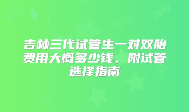 吉林三代试管生一对双胎费用大概多少钱,附试管选择指南