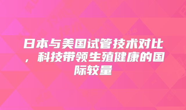 日本与美国试管技术对比，科技带领生殖健康的国际较量