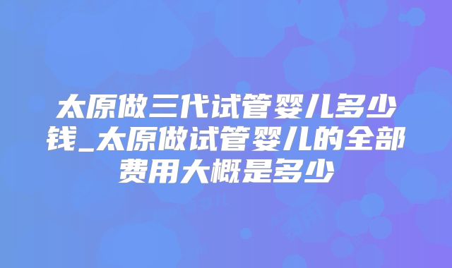 太原做三代试管婴儿多少钱_太原做试管婴儿的全部费用大概是多少