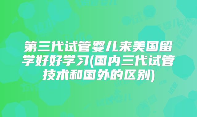 第三代试管婴儿来美国留学好好学习(国内三代试管技术和国外的区别)