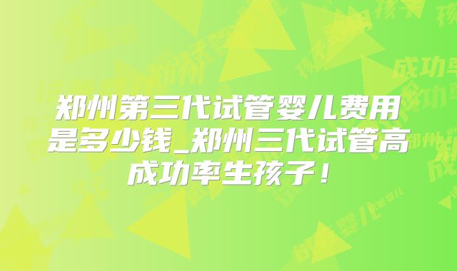 郑州第三代试管婴儿费用是多少钱_郑州三代试管高成功率生孩子！
