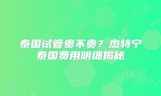 泰国试管贵不贵?杰特宁泰国费用明细揭秘