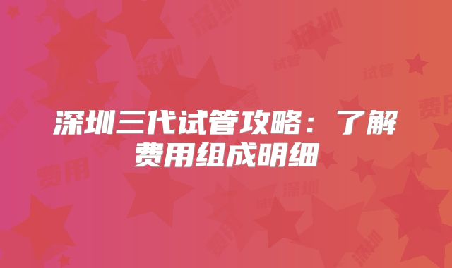 深圳三代试管攻略：了解费用组成明细