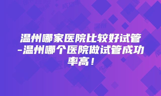 温州哪家医院比较好试管-温州哪个医院做试管成功率高！