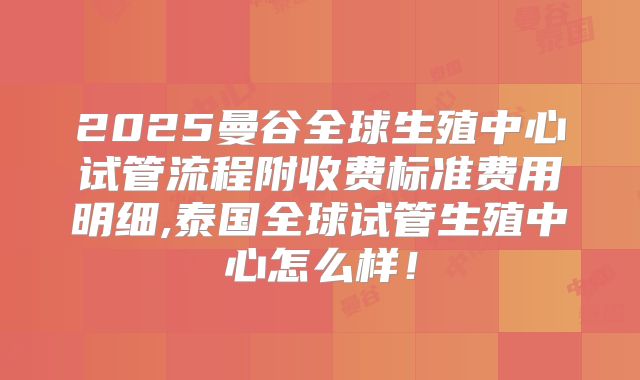 2025曼谷全球生殖中心试管流程附收费标准费用明细,泰国全球试管生殖中心怎么样！