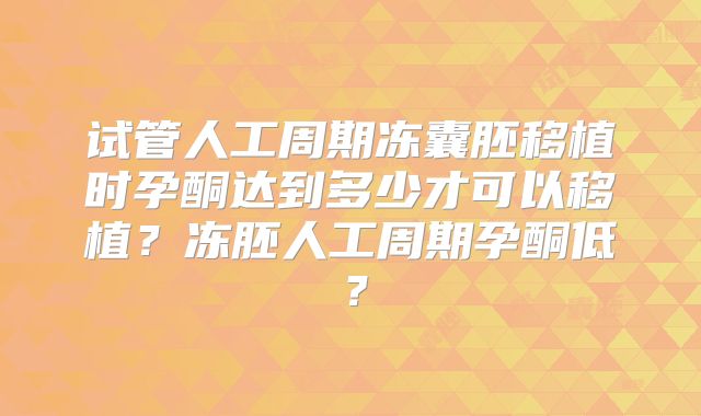 试管人工周期冻囊胚移植时孕酮达到多少才可以移植？冻胚人工周期孕酮低？