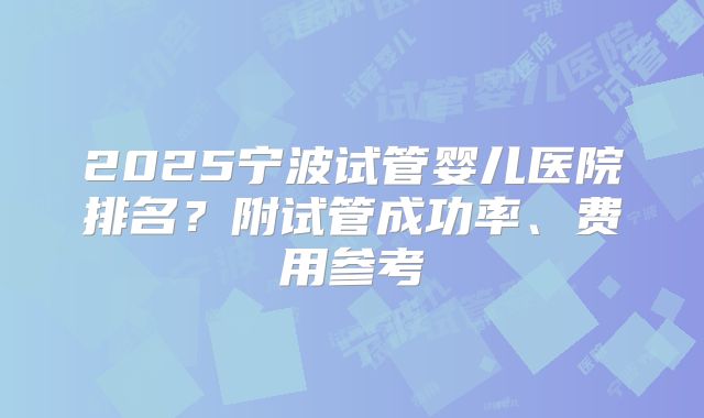 2025宁波试管婴儿医院排名?附试管成功率、费用参考