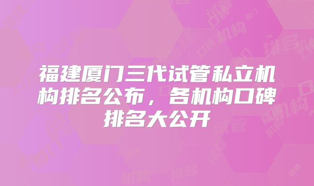 福建厦门三代试管私立机构排名公布，各机构口碑排名大公开