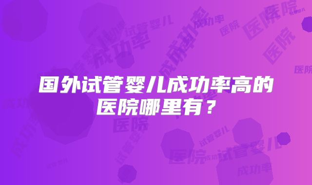 国外试管婴儿成功率高的医院哪里有？