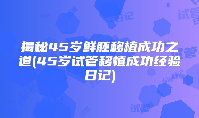 揭秘45岁鲜胚移植成功之道(45岁试管移植成功经验日记)