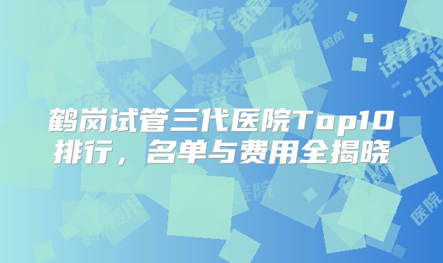 鹤岗试管三代医院Top10排行,名单与费用全揭晓