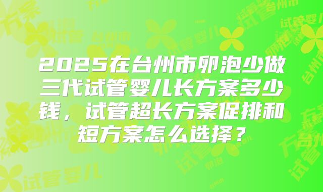 2025在台州市卵泡少做三代试管婴儿长方案多少钱，试管超长方案促排和短方案怎么选择？