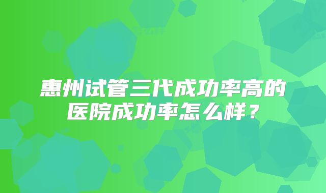 惠州试管三代成功率高的医院成功率怎么样？