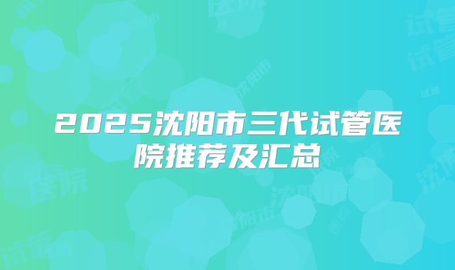 2025沈阳市三代试管医院推荐及汇总