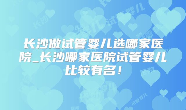 长沙做试管婴儿选哪家医院_长沙哪家医院试管婴儿比较有名！
