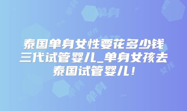 泰国单身女性要花多少钱三代试管婴儿_单身女孩去泰国试管婴儿!