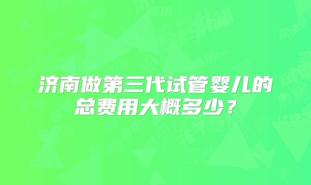 济南做第三代试管婴儿的总费用大概多少?