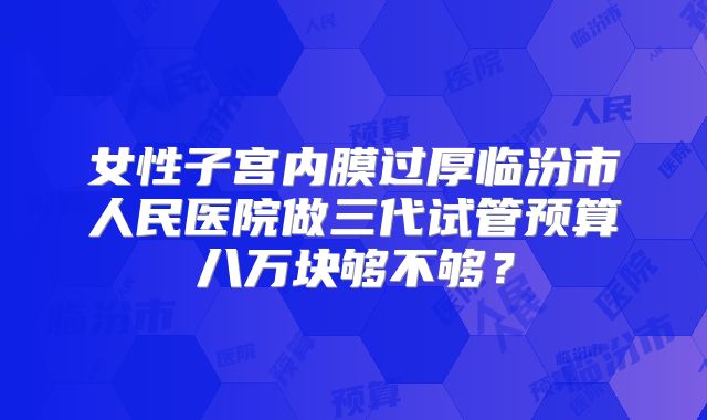 女性子宫内膜过厚临汾市人民医院做三代试管预算八万块够不够？