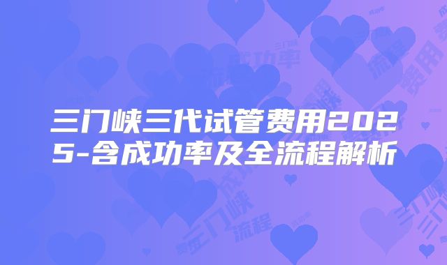 三门峡三代试管费用2025-含成功率及全流程解析