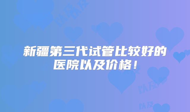 新疆第三代试管比较好的医院以及价格!