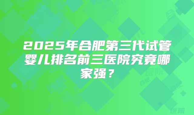 2025年合肥第三代试管婴儿排名前三医院究竟哪家强?