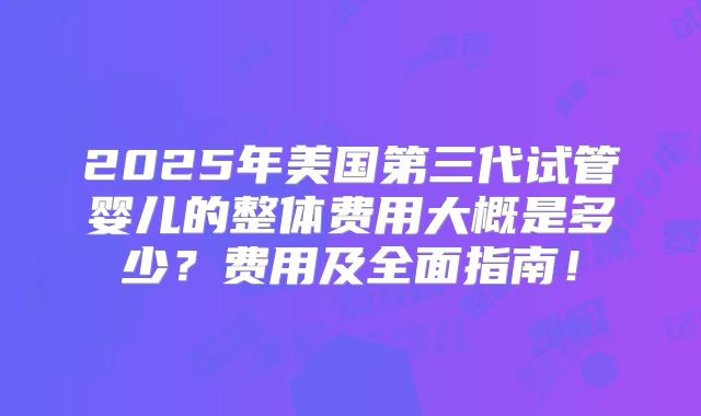 2025年美国第三代试管婴儿的整体费用大概是多少？费用及全面指南！