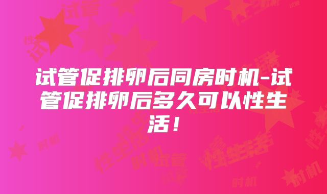 试管促排卵后同房时机-试管促排卵后多久可以性生活！