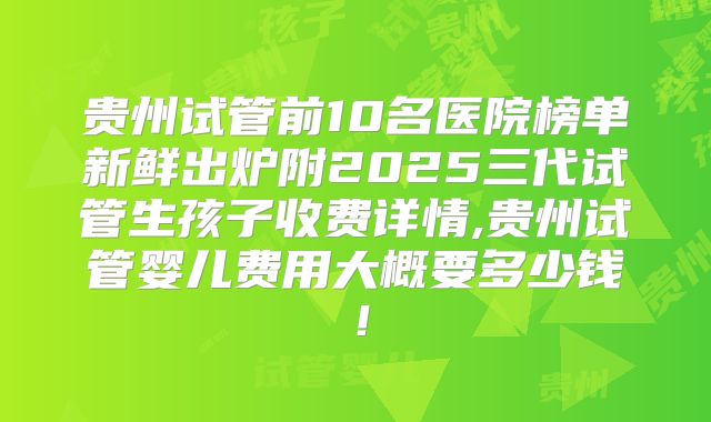 贵州试管前10名医院榜单新鲜出炉附2025三代试管生孩子收费详情,贵州试管婴儿费用大概要多少钱！