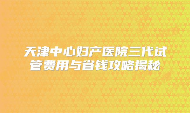 天津中心妇产医院三代试管费用与省钱攻略揭秘
