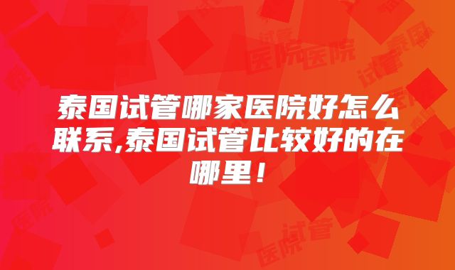 泰国试管哪家医院好怎么联系,泰国试管比较好的在哪里！