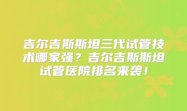 吉尔吉斯斯坦三代试管技术哪家强？吉尔吉斯斯坦试管医院排名来袭！