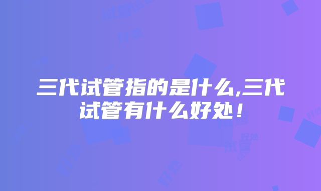 三代试管指的是什么,三代试管有什么好处！