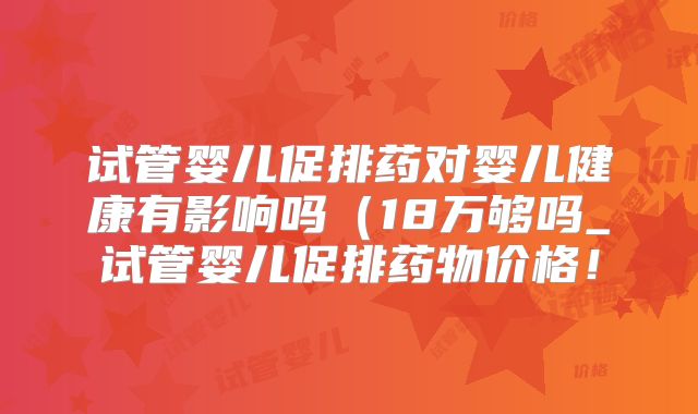 试管婴儿促排药对婴儿健康有影响吗（18万够吗_试管婴儿促排药物价格！